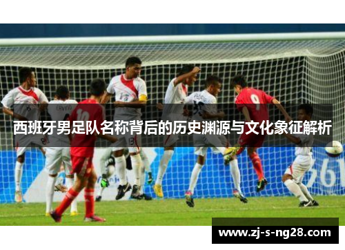 西班牙男足队名称背后的历史渊源与文化象征解析