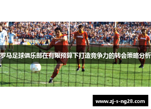 罗马足球俱乐部在有限预算下打造竞争力的转会策略分析