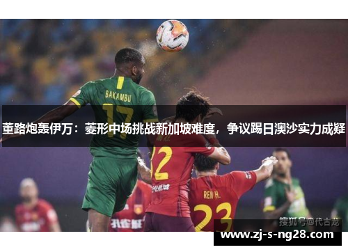 董路炮轰伊万：菱形中场挑战新加坡难度，争议踢日澳沙实力成疑