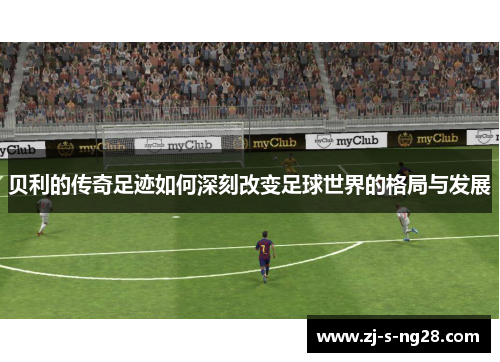 贝利的传奇足迹如何深刻改变足球世界的格局与发展