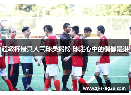 超级杯最具人气球员揭秘 球迷心中的偶像是谁