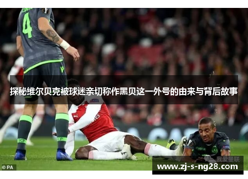 探秘维尔贝克被球迷亲切称作黑贝这一外号的由来与背后故事