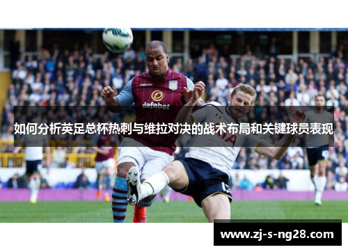 如何分析英足总杯热刺与维拉对决的战术布局和关键球员表现 如何分析英足总杯热刺与维拉对决的战术布局和关键球员表现