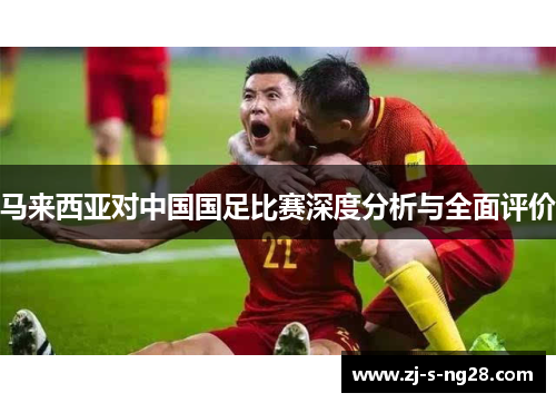 马来西亚对中国国足比赛深度分析与全面评价 马来西亚对中国国足比赛深度分析与全面评价