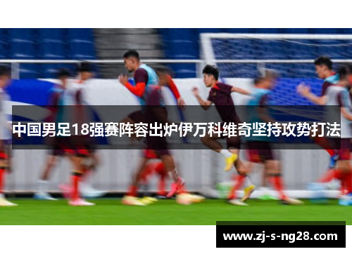 中国男足18强赛阵容出炉伊万科维奇坚持攻势打法