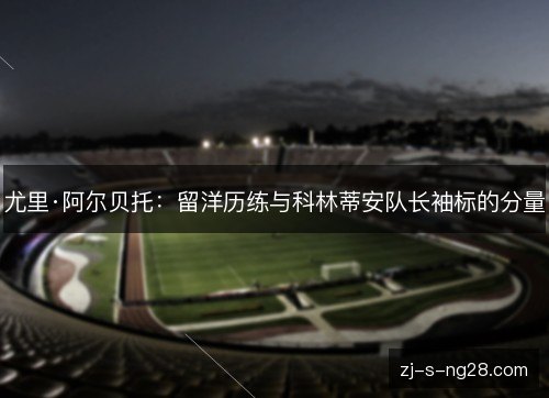 尤里·阿尔贝托：留洋历练与科林蒂安队长袖标的分量